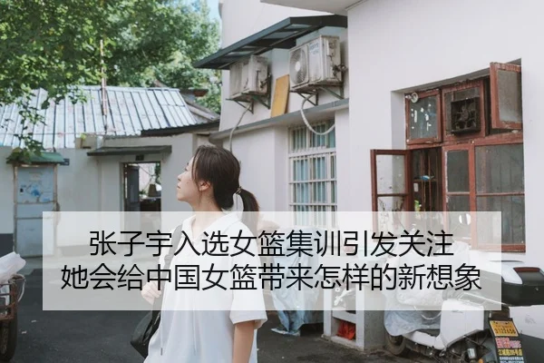 张子宇入选女篮集训引发关注 她会给中国女篮带来怎样的新想象