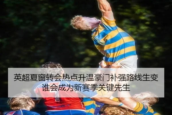 英超夏窗转会热点升温豪门补强路线生变谁会成为新赛季关键先生